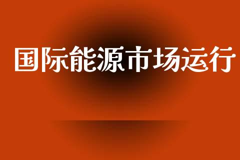 国际能源市场运行_https://wap.yjjixie.cn_港股行情_第1张