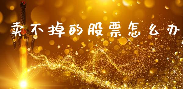 卖不掉的股票怎么办_https://wap.yjjixie.cn_证券市场_第1张