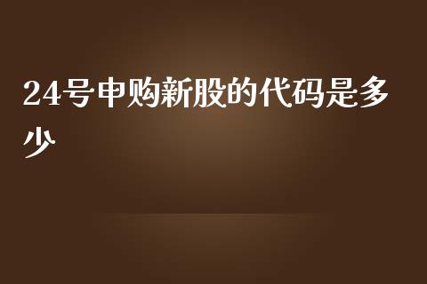 24号申购新股的代码是多少_https://wap.yjjixie.cn_保险理财_第1张