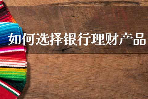 如何选择银行理财产品_https://wap.yjjixie.cn_商业资讯_第1张