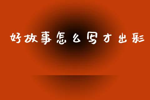 好故事怎么写才出彩_https://wap.yjjixie.cn_商业资讯_第1张