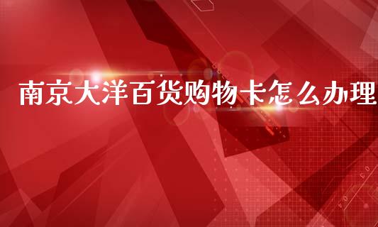南京大洋百货购物卡怎么办理_https://wap.yjjixie.cn_港股行情_第1张