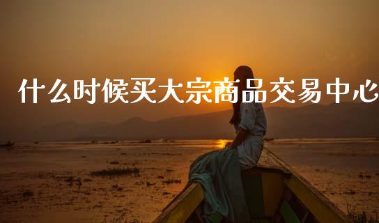 什么时候买大宗商品交易中心_https://wap.yjjixie.cn_保险理财_第1张