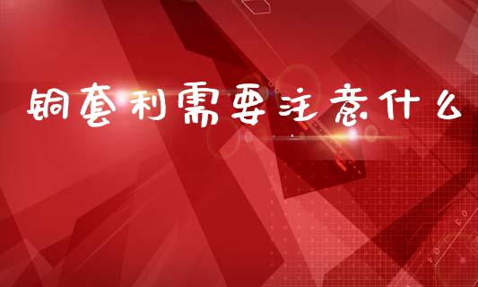 铜套利需要注意什么_https://wap.yjjixie.cn_证券市场_第1张