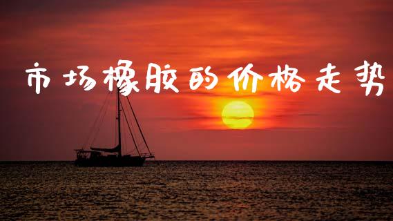 市场橡胶的价格走势_https://wap.yjjixie.cn_保险理财_第1张