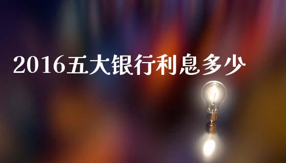 2016五大银行利息多少_https://wap.yjjixie.cn_商业资讯_第1张