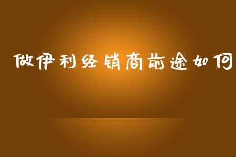 做伊利经销商前途如何_https://wap.yjjixie.cn_港股行情_第1张