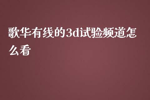 歌华有线的3d试验频道怎么看_https://wap.yjjixie.cn_保险理财_第1张