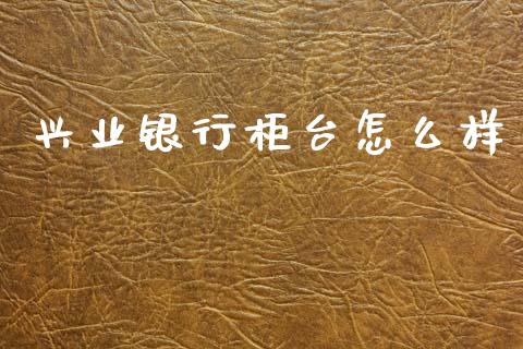 兴业银行柜台怎么样_https://wap.yjjixie.cn_商业资讯_第1张