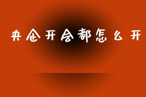 央企开会都怎么开_https://wap.yjjixie.cn_商业资讯_第1张