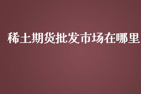 稀土期货批发市场在哪里_https://wap.yjjixie.cn_港股行情_第1张