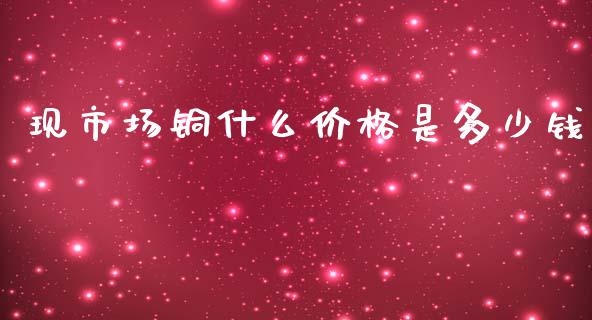 现市场铜什么价格是多少钱_https://wap.yjjixie.cn_港股行情_第1张