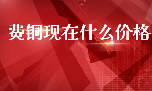 费铜现在什么价格_https://wap.yjjixie.cn_港股行情_第1张