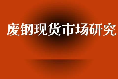 废钢现货市场研究_https://wap.yjjixie.cn_商业资讯_第1张