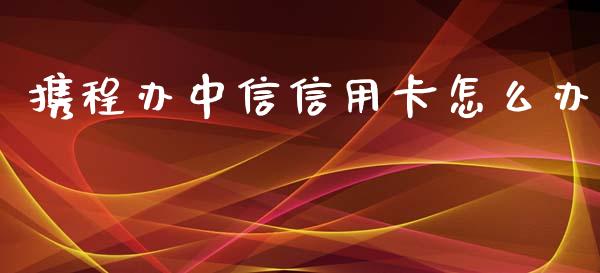 携程办中信信用卡怎么办_https://wap.yjjixie.cn_商业资讯_第1张