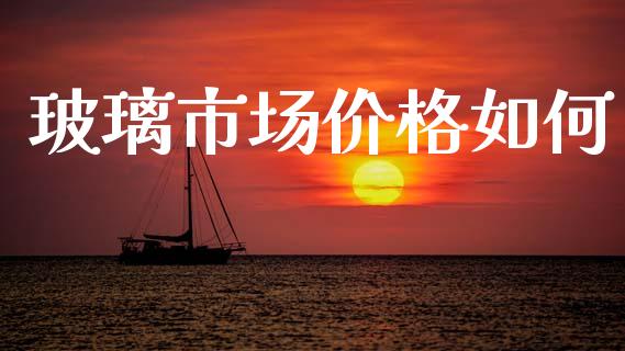 玻璃市场价格如何_https://wap.yjjixie.cn_商业资讯_第1张