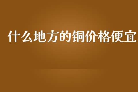 什么地方的铜价格便宜_https://wap.yjjixie.cn_保险理财_第1张