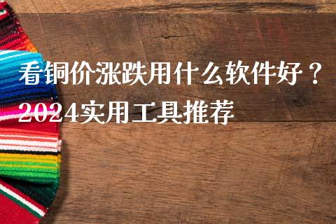 看铜价涨跌用什么软件好？2024实用工具推荐_https://wap.yjjixie.cn_商业资讯_第1张