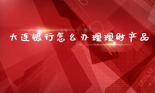 大连银行怎么办理理财产品_https://wap.yjjixie.cn_保险理财_第1张
