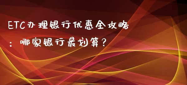 ETC办理银行优惠全攻略:哪家银行最划算?_保险理财_第1张_商业资讯_保险理财_证券市场_港股行情 ETC办理银行优惠全攻略:哪家银行最划算?_https://wap.yjjixie.cn_保险理财_第1张
