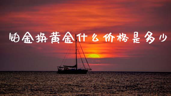 铂金换黄金什么价格是多少_https://wap.yjjixie.cn_证券市场_第1张