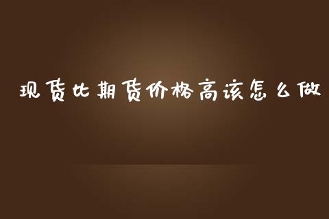 现货比期货价格高该怎么做_https://wap.yjjixie.cn_商业资讯_第1张