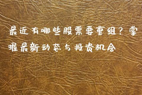最近有哪些股票要重组？掌握最新动态与投资机会_https://wap.yjjixie.cn_商业资讯_第1张