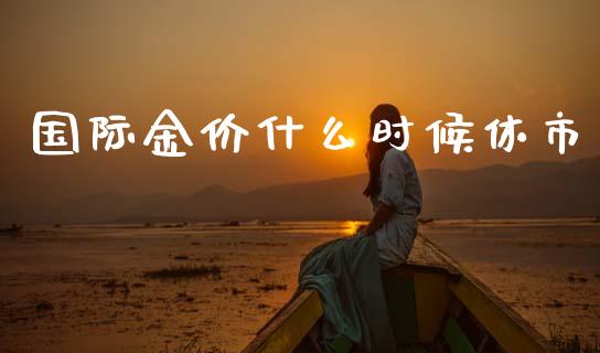 国际金价什么时候休市_https://wap.yjjixie.cn_保险理财_第1张