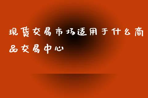 现货交易市场适用于什么商品交易中心_https://wap.yjjixie.cn_证券市场_第1张