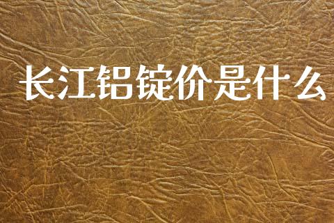 长江铝锭价是什么_https://wap.yjjixie.cn_保险理财_第1张