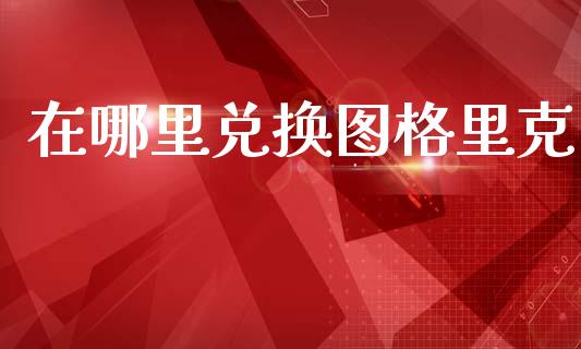 在哪里兑换图格里克_https://wap.yjjixie.cn_保险理财_第1张