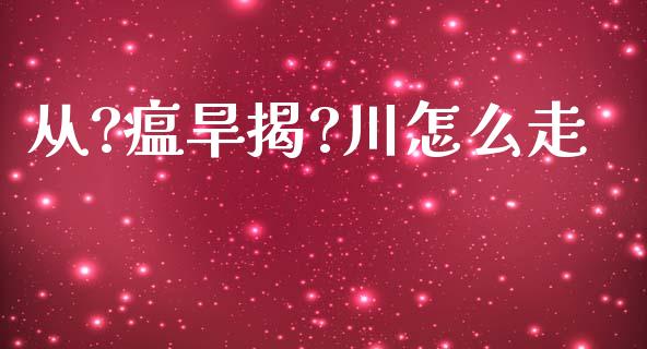 从?瘟旱揭?川怎么走_https://wap.yjjixie.cn_商业资讯_第1张