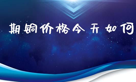 期铜价格今天如何_https://wap.yjjixie.cn_商业资讯_第1张