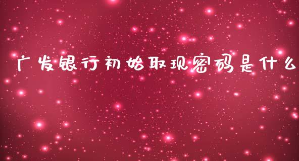 广发银行初始取现密码是什么_https://wap.yjjixie.cn_商业资讯_第1张