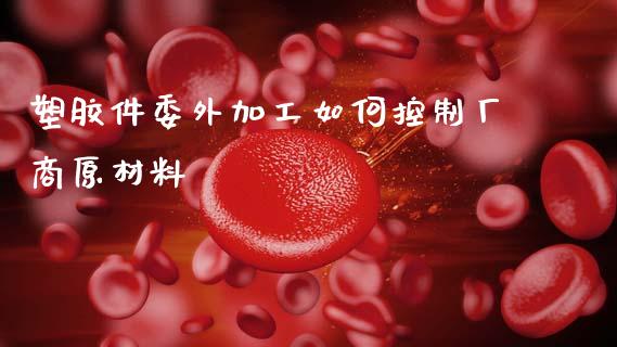 塑胶件委外加工如何控制厂商原材料_https://wap.yjjixie.cn_港股行情_第1张