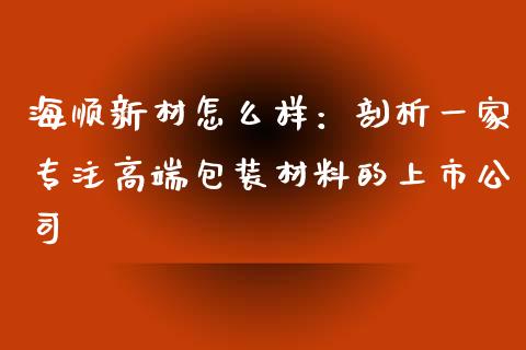 海顺新材怎么样：剖析一家专注高端包装材料的上市公司_https://wap.yjjixie.cn_港股行情_第1张