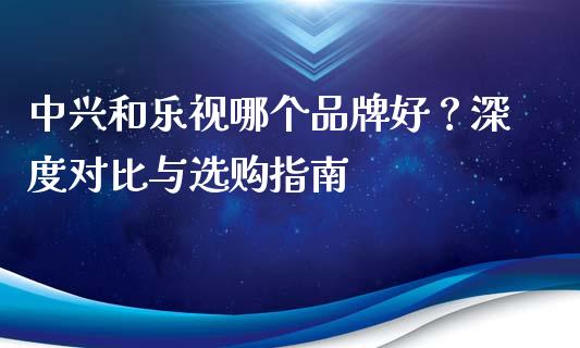 中兴和乐视哪个品牌好？深度对比与选购指南_https://wap.yjjixie.cn_商业资讯_第1张