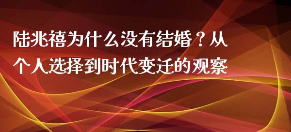 陆兆禧为什么没有结婚？从个人选择到时代变迁的观察_https://wap.yjjixie.cn_商业资讯_第1张