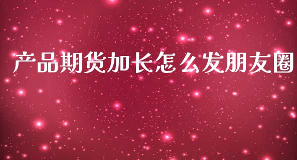 产品期货加长怎么发朋友圈_https://wap.yjjixie.cn_商业资讯_第1张