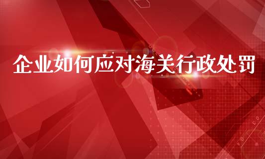 企业如何应对海关行政处罚_https://wap.yjjixie.cn_保险理财_第1张