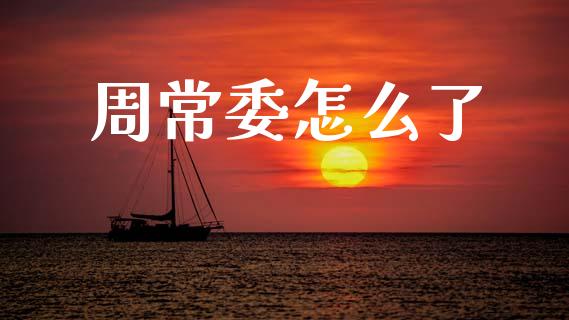 周常委怎么了_https://wap.yjjixie.cn_商业资讯_第1张