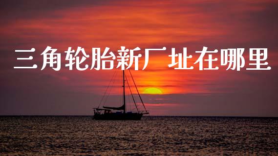 三角轮胎新厂址在哪里_https://wap.yjjixie.cn_保险理财_第1张