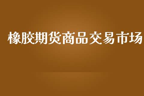 橡胶期货商品交易市场_https://wap.yjjixie.cn_商业资讯_第1张