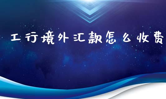 工行境外汇款怎么收费_https://wap.yjjixie.cn_商业资讯_第1张