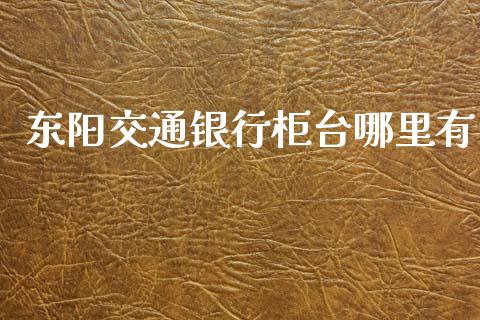 东阳交通银行柜台哪里有_https://wap.yjjixie.cn_港股行情_第1张