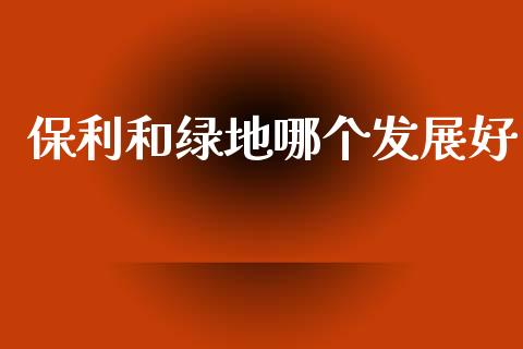 保利和绿地哪个发展好_https://wap.yjjixie.cn_证券市场_第1张