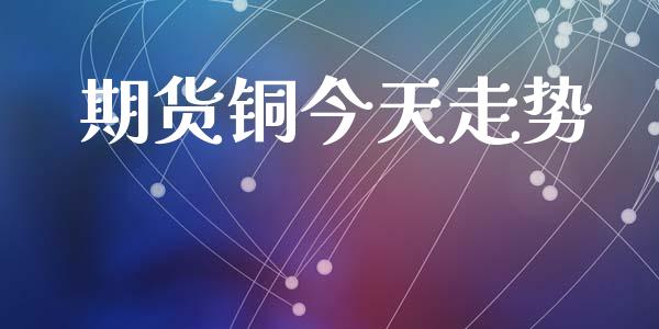 期货铜今天走势_https://wap.yjjixie.cn_证券市场_第1张