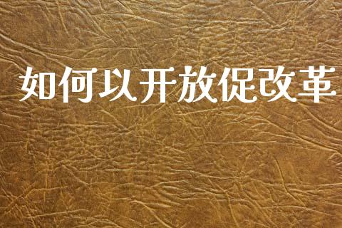 如何以开放促改革_https://wap.yjjixie.cn_保险理财_第1张