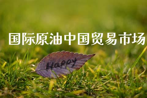 国际原油中国贸易市场_https://wap.yjjixie.cn_商业资讯_第1张