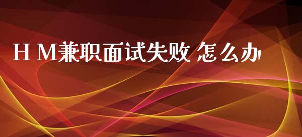 H M兼职面试失败 怎么办_https://wap.yjjixie.cn_商业资讯_第1张